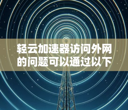 轻云加速器访问外网的问题可以通过以下步骤进行解决