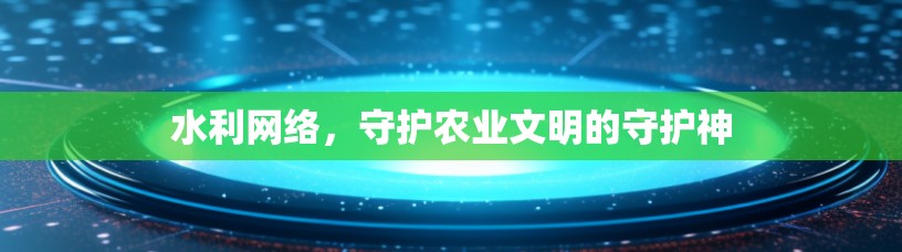 水利网络,守护农业文明的守护神 水利网络,守护农业文明的守护神
