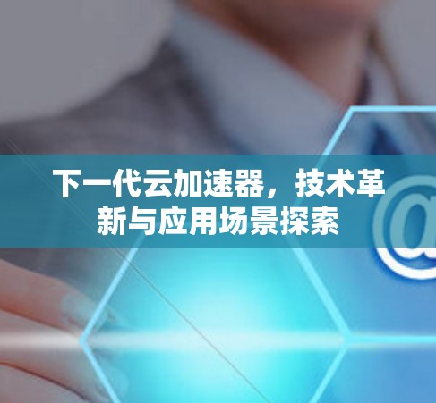 下一代云加速器，技术革新与应用场景探索