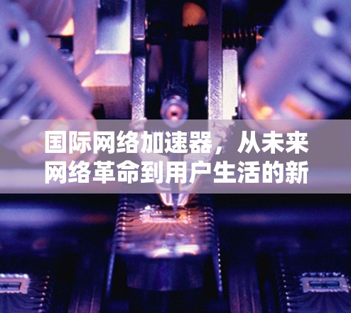 国际网络加速器,从未来网络革命到用户生活的新标杆 国际网络加速器,从未来网络革命到用户生活的新标杆