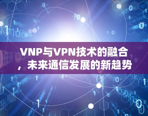 VNP与VPN技术的融合,未来通信发展的新趋势 VNP与VPN技术的融合,未来通信发展的新趋势