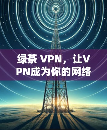 绿茶 VPN,让VPN成为你的网络安全守护神 绿茶 VPN,让VPN成为你的网络安全守护神