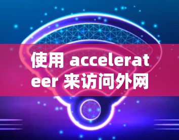 使用 accelerateer 来访问外网是否可行,取决于加速器的功能设置和版本支持。以下是详细的分析 使用 accelerateer 来访问外网是否可行,取决于加速器的功能设置和版本支持。以下是详细的分析