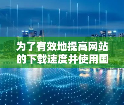 为了有效地提高网站的下载速度并使用国外加速器,可以按照以下步骤进行 为了有效地提高网站的下载速度并使用国外加速器,可以按照以下步骤进行