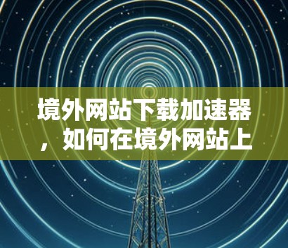 境外网站下载加速器,如何在境外网站上高效下载 境外网站下载加速器,如何在境外网站上高效下载
