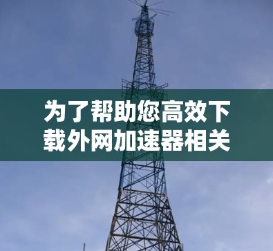 为了帮助您高效下载外网加速器相关资源,以下是分步指南 为了帮助您高效下载外网加速器相关资源,以下是分步指南