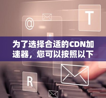 为了选择合适的CDN加速器,您可以按照以下步骤进行决策 为了选择合适的CDN加速器,您可以按照以下步骤进行决策