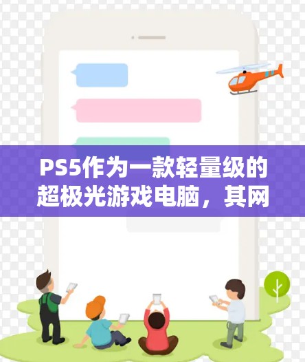 PS5作为一款轻量级的超极光游戏电脑,其网络接口通常无法通过加速器直接连接到外网。以下是关于PS5是否可以通过加速器访问外网的详细分析 PS5作为一款轻量级的超极光游戏电脑,其网络接口通常无法通过加速器直接连接到外网。以下是关于PS5是否可以通过加速器访问外网的详细分析