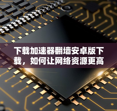 下载加速器翻墙安卓版下载,如何让网络资源更高效访问 下载加速器翻墙安卓版下载,如何让网络资源更高效访问