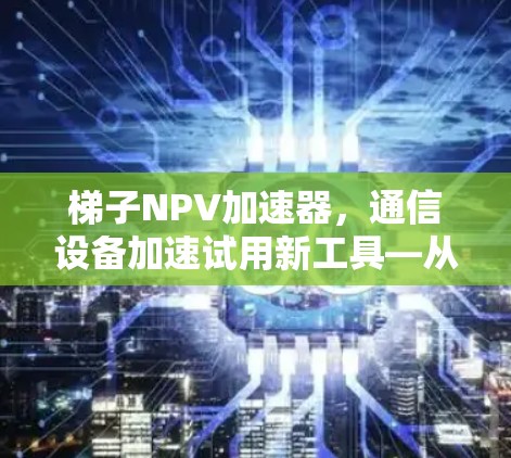 梯子NPV加速器,通信设备加速试用新工具—从NPV模型到实际应用 梯子NPV加速器,通信设备加速试用新工具—从NPV模型到实际应用