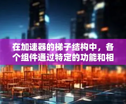 在加速器的梯子结构中,各个组件通过特定的功能和相互作用共同工作以加速粒子到达 excited state。以下是梯子结构的主要组件及其功能 在加速器的梯子结构中,各个组件通过特定的功能和相互作用共同工作以加速粒子到达 excited state。以下是梯子结构的主要组件及其功能