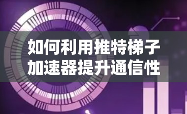 如何利用推特梯子加速器提升通信性能 如何利用推特梯子加速器提升通信性能