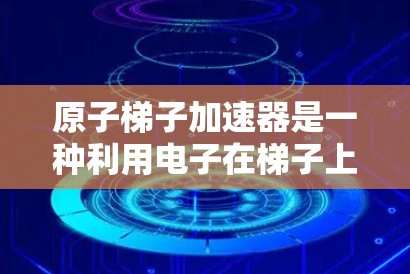 原子梯子加速器是一种利用电子在梯子上运动来加速的技术,类似于电梯的运作,通过梯子层的电势变化或施加电场,将电子加速。其工作原理包括以下几点 原子梯子加速器是一种利用电子在梯子上运动来加速的技术,类似于电梯的运作,通过梯子层的电势变化或施加电场,将电子加速。其工作原理包括以下几点