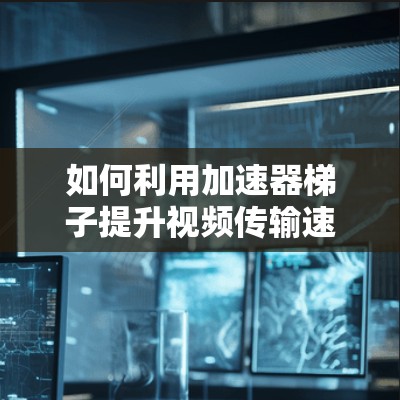如何利用加速器梯子提升视频传输速度 如何利用加速器梯子提升视频传输速度