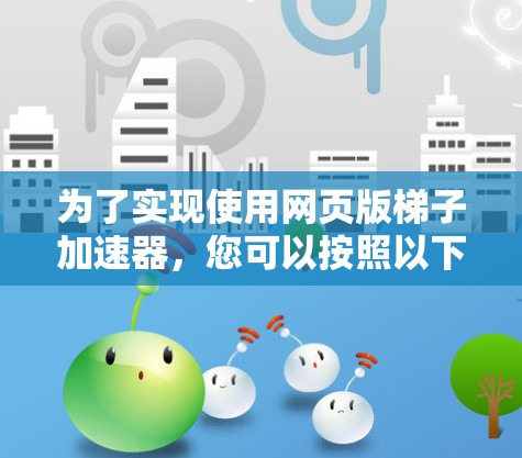 为了实现使用网页版梯子加速器,您可以按照以下步骤操作 为了实现使用网页版梯子加速器,您可以按照以下步骤操作