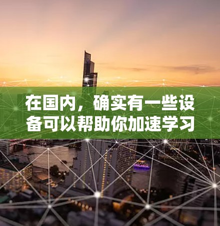 在国内,确实有一些设备可以帮助你加速学习或提升能力,例如智能加湿器和智能语音助手。以下是一些国内常见的加速器或辅助工具 在国内,确实有一些设备可以帮助你加速学习或提升能力,例如智能加湿器和智能语音助手。以下是一些国内常见的加速器或辅助工具