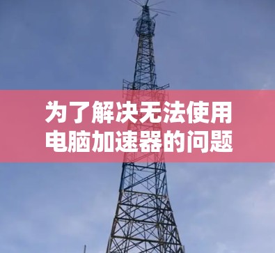 为了解决无法使用电脑加速器的问题,可以按照以下步骤进行排查和解决 为了解决无法使用电脑加速器的问题,可以按照以下步骤进行排查和解决