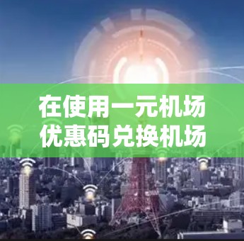 在使用一元机场优惠码兑换机场票时,以下是一步步的操作指南 在使用一元机场优惠码兑换机场票时,以下是一步步的操作指南
