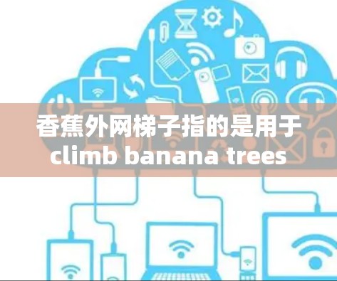 香蕉外网梯子指的是用于 climb banana trees 的梯子。这种梯子通常具有外网结构,设计以便于攀爬香蕉树的高根部。以下是一些可能的方面和信息 香蕉外网梯子指的是用于 climb banana trees 的梯子。这种梯子通常具有外网结构,设计以便于攀爬香蕉树的高根部。以下是一些可能的方面和信息