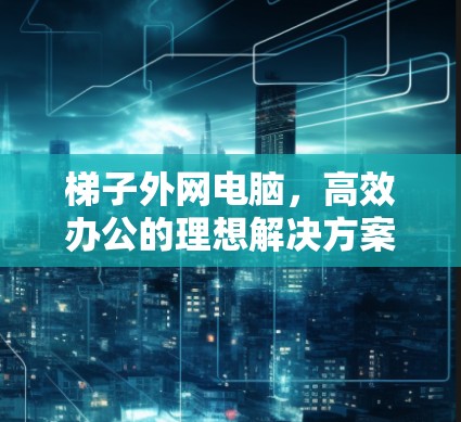 梯子外网电脑,高效办公的理想解决方案 梯子外网电脑,高效办公的理想解决方案