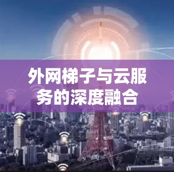 外网梯子与云服务的深度融合 外网梯子与云服务的深度融合