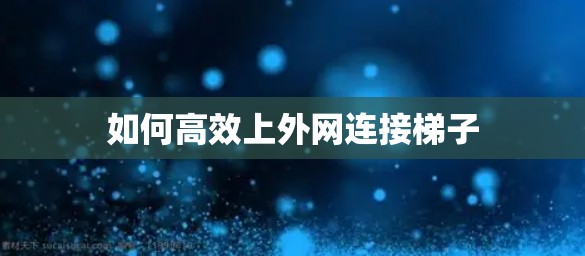 如何高效上外网连接梯子 如何高效上外网连接梯子