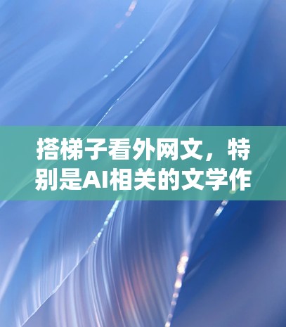 搭梯子看外网文,特别是AI相关的文学作品,是一个系统而深入的过程。以下是一步步的建议 搭梯子看外网文,特别是AI相关的文学作品,是一个系统而深入的过程。以下是一步步的建议