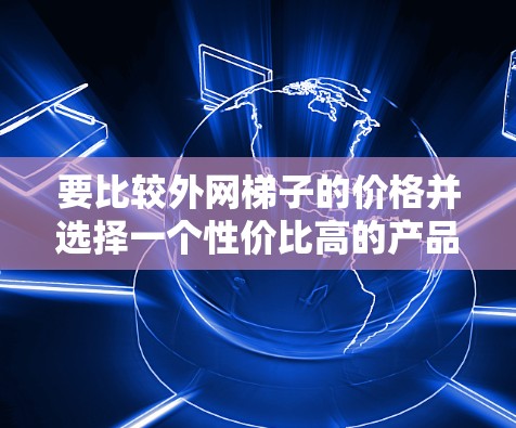 要比较外网梯子的价格并选择一个性价比高的产品,可以按照以下步骤进行 要比较外网梯子的价格并选择一个性价比高的产品,可以按照以下步骤进行