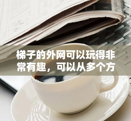 梯子的外网可以玩得非常有趣,可以从多个方向入手,比如投掷、拉绳子、拉满、模型搭建、大舞台、大盒子、迷宫、火车轨道等。以下是几个简单的游戏和活动建议 梯子的外网可以玩得非常有趣,可以从多个方向入手,比如投掷、拉绳子、拉满、模型搭建、大舞台、大盒子、迷宫、火车轨道等。以下是几个简单的游戏和活动建议