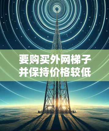 要购买外网梯子并保持价格较低,可以按照以下步骤进行 要购买外网梯子并保持价格较低,可以按照以下步骤进行