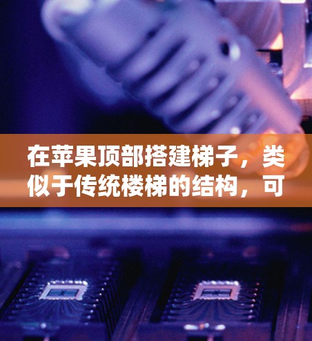 在苹果顶部搭建梯子,类似于传统楼梯的结构,可以通过以下步骤进行 在苹果顶部搭建梯子,类似于传统楼梯的结构,可以通过以下步骤进行