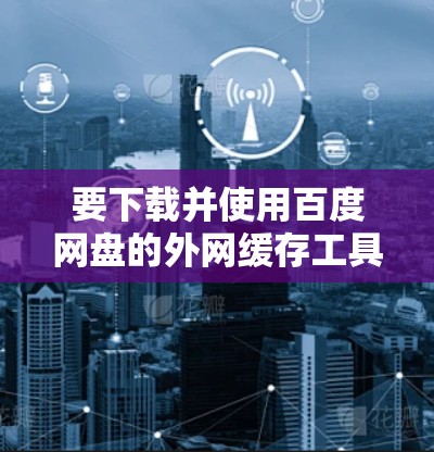 要下载并使用百度网盘的外网缓存工具(外网梯子)可以按照以下步骤进行操作 要下载并使用百度网盘的外网缓存工具(外网梯子)可以按照以下步骤进行操作