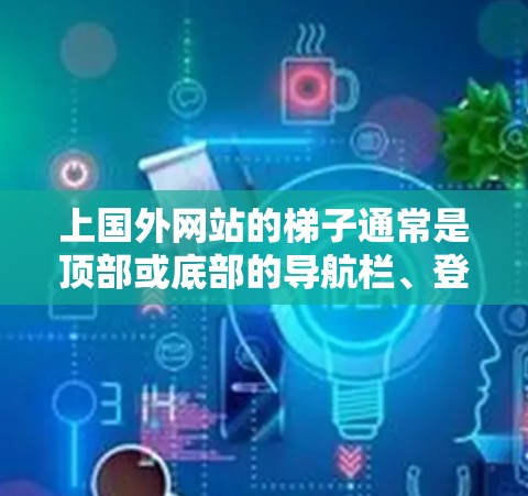 上国外网站的梯子通常是顶部或底部的导航栏、登录入口或某些特定功能的按钮。以下是几种可能的梯子位置和作用 上国外网站的梯子通常是顶部或底部的导航栏、登录入口或某些特定功能的按钮。以下是几种可能的梯子位置和作用