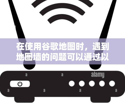 在使用谷歌地图时,遇到地图墙的问题可以通过以下步骤解决 在使用谷歌地图时,遇到地图墙的问题可以通过以下步骤解决