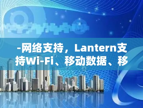 -网络支持,Lantern支持Wi-Fi、移动数据、移动网络和Web。用户可以上传至该网络资源 -网络支持,Lantern支持Wi-Fi、移动数据、移动网络和Web。用户可以上传至该网络资源