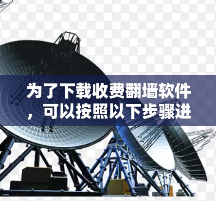 为了下载收费翻墙软件,可以按照以下步骤进行 为了下载收费翻墙软件,可以按照以下步骤进行